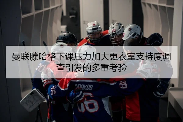 曼联滕哈格下课压力加大更衣室支持度调查引发的多重考验
