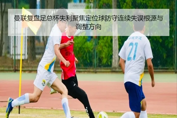 曼联复盘足总杯失利聚焦定位球防守连续失误根源与调整方向