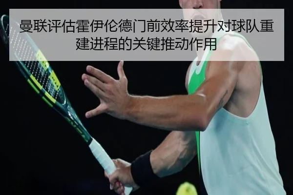 曼联评估霍伊伦德门前效率提升对球队重建进程的关键推动作用