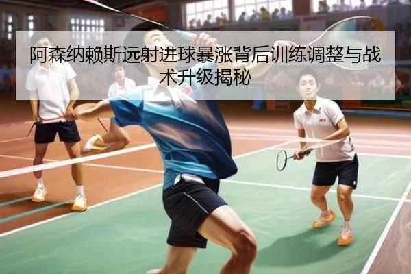阿森纳赖斯远射进球暴涨背后训练调整与战术升级揭秘