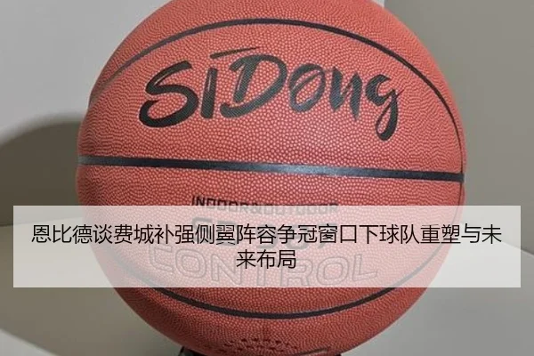 恩比德谈费城补强侧翼阵容争冠窗口下球队重塑与未来布局