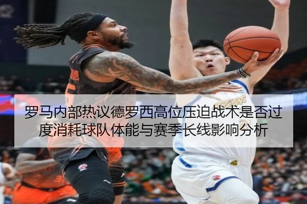 罗马内部热议德罗西高位压迫战术是否过度消耗球队体能与赛季长线影响分析