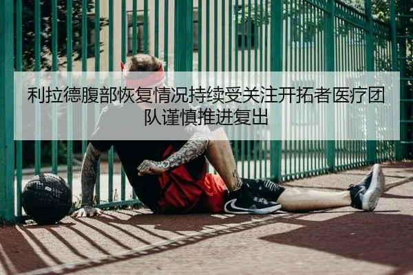 利拉德腹部恢复情况持续受关注开拓者医疗团队谨慎推进复出